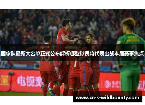 国家队最新大名单正式公布解析哪些球员将代表出战本届赛事焦点 国家队最新大名单正式公布解析哪些球员将代表出战本届赛事焦点