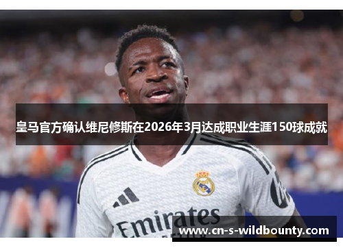 皇马官方确认维尼修斯在2026年3月达成职业生涯150球成就